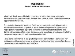 25
WEB-DESIGN
Statici e dinamici insieme
Infine i siti Ibridi, sono siti statici in cui alcune sezioni vengono realizzate
dinamicamente, spesso si tratta delle sezioni come le news che devono essere
aggiornate di frequente.
Sconsigliata vivamente l'opzione Flash per la realizzazione di siti completi o
anche solo di elementi, in quanto si tratta una tecnologia non supportata da
Apple per i device mobili e perché superata da altre soluzioni tecniche che
danno ottima resa grafica e non richiedono una tecnologia proprietaria, tra l'altro
che presenta problemi di indicizzazione nei motori.
I blog sono siti dinamici in cui gli utenti possono commentare i contenuti. Per
realizzare un blog normalmente si utilizza la piattaforma opensource Wordpress
che consente soluzioni allo stato dell'arte.
 