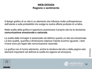 26
WEB-DESIGN
Ragione e sentimento
Il design grafico di un sito è un elemento che influisce molto sull'esperienza
dell'utente e sulla probabilità che scelga la nostra offerta piuttosto di un'altra.
Nella scelta della grafica è opportuno posizionare il proprio sito tra la dicotomia
comunicazione emozionale e razionale.
La scelta delle immagini è essenziale nel definire quanto un sito sia emozionale.
La loro qualità, quantità e dimensione colpisce l'utente al primo sguardo, i testi
invece sono più legati alla comunicazione razionale.
La grafica non è l'unico elemento, anche la struttura del sito e della pagina solo
elementi importanti nel definire la scelta tra ragione ed emozione.
 