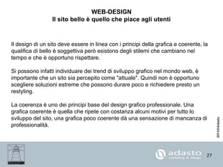 27
WEB-DESIGN
Il sito bello è quello che piace agli utenti
Il design di un sito deve essere in linea con i principi della grafica e coerente, la
qualifica di bello è soggettiva però esistono degli stilemi che cambiano nel
tempo e che è opportuno rispettare.
Si possono infatti individuare dei trend di sviluppo grafico nel mondo web, è
importante che un sito sia percepito come "attuale". Quindi non è opportuno
scegliere soluzioni estreme che possono durare poco e richiedere presto un
restyling.
La coerenza è uno dei principi base del design grafico professionale. Una
grafica coerente è quella che ripete con costanza alcuni motivi per tutto lo
sviluppo del sito, una grafica poco coerente dà una sensazione di mancanza di
professionalità.
 
