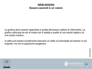 28
WEB-DESIGN
Essere coerenti è un valore
La grafica deve essere rapportata a quella del proprio settore di riferimento. La
grafica utilizzata da siti di moda non è adatta a quello di uno studio legale o di
uno studio medico.
A volte può essere accattivante staccarsi un dalla via principale ed essere un po'
originali, ma non è opportuno esagerare.
 
