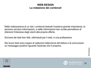 29
WEB-DESIGN
La redazione dei contenuti
Nella realizzazione di un sito i contenuti testuali rivestono grande importanza, le
persone cercano informazioni, e delle informazioni ben scritte permettono di
ottenere l'interesse degli utenti alla propria offerta.
Scrivere dei testi ben fatti, ottimizzati per il web, è una professione.
Dei buoni testi sono capaci di catturare l'attenzione del lettore e di comunicare
un messaggio positivo riguardo l'azienda che li propone.
 
