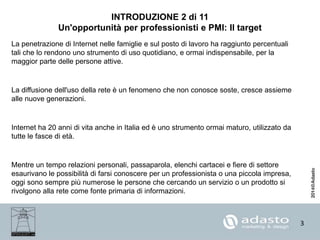 3
INTRODUZIONE 2 di 11
Un'opportunità per professionisti e PMI: Il target
La penetrazione di Internet nelle famiglie e sul posto di lavoro ha raggiunto percentuali
tali che lo rendono uno strumento di uso quotidiano, e ormai indispensabile, per la
maggior parte delle persone attive.
La diffusione dell'uso della rete è un fenomeno che non conosce soste, cresce assieme
alle nuove generazioni.
Internet ha 20 anni di vita anche in Italia ed è uno strumento ormai maturo, utilizzato da
tutte le fasce di età.
Mentre un tempo relazioni personali, passaparola, elenchi cartacei e fiere di settore
esaurivano le possibilità di farsi conoscere per un professionista o una piccola impresa,
oggi sono sempre più numerose le persone che cercando un servizio o un prodotto si
rivolgono alla rete come fonte primaria di informazioni.
 