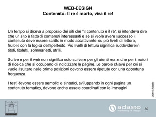 30
WEB-DESIGN
Contenuto: Il re è morto, viva il re!
Un tempo si diceva a proposito dei siti che "il contenuto è il re", si intendeva dire
che un sito è fatto di contenuti interessanti e se si vuole avere successo il
contenuto deve essere scritto in modo accattivante, su più livelli di lettura,
fruibile con la logica dell'ipertesto. Più livelli di lettura significa suddividere in
titoli, titoletti, sommarietti, strilli.
Scrivere per il web non significa solo scrivere per gli utenti ma anche per i motori
di ricerca che si occupano di indicizzare le pagine. Le parole chiave per cui si
vuole risultare nelle prime posizioni devono essere ripetute con una opportuna
frequenza.
I testi devono essere semplici e sintetici, sviluppando in ogni pagina un
contenuto tematico, devono anche essere coordinati con le immagini.
 