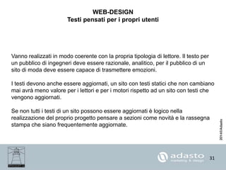 31
WEB-DESIGN
Testi pensati per i propri utenti
Vanno realizzati in modo coerente con la propria tipologia di lettore. Il testo per
un pubblico di ingegneri deve essere razionale, analitico, per il pubblico di un
sito di moda deve essere capace di trasmettere emozioni.
I testi devono anche essere aggiornati, un sito con testi statici che non cambiano
mai avrà meno valore per i lettori e per i motori rispetto ad un sito con testi che
vengono aggiornati.
Se non tutti i testi di un sito possono essere aggiornati è logico nella
realizzazione del proprio progetto pensare a sezioni come novità e la rassegna
stampa che siano frequentemente aggiornate.
 