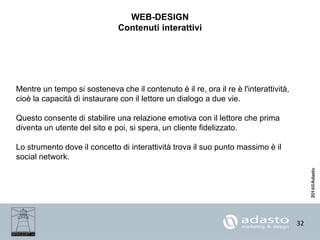 32
WEB-DESIGN
Contenuti interattivi
Mentre un tempo si sosteneva che il contenuto è il re, ora il re è l'interattività,
cioè la capacità di instaurare con il lettore un dialogo a due vie.
Questo consente di stabilire una relazione emotiva con il lettore che prima
diventa un utente del sito e poi, si spera, un cliente fidelizzato.
Lo strumento dove il concetto di interattività trova il suo punto massimo è il
social network.
 