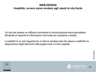 33
WEB-DESIGN
Usabilità, ovvero come rendere agli utenti la vita facile
Un sito per essere un efficace strumento di comunicazione deve permettere
all'utente di reperire le informazioni nel modo più semplice e diretto.
L'usabilità di un sito riguarda da un lato la struttura del sito stesso e dall'altro la
disposizione degli elementi nella pagina web e il loro aspetto.
 
