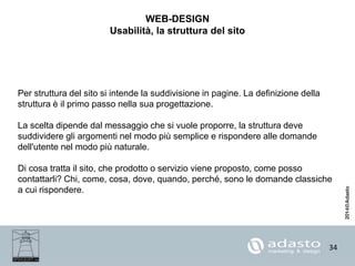 34
WEB-DESIGN
Usabilità, la struttura del sito
Per struttura del sito si intende la suddivisione in pagine. La definizione della
struttura è il primo passo nella sua progettazione.
La scelta dipende dal messaggio che si vuole proporre, la struttura deve
suddividere gli argomenti nel modo più semplice e rispondere alle domande
dell'utente nel modo più naturale.
Di cosa tratta il sito, che prodotto o servizio viene proposto, come posso
contattarli? Chi, come, cosa, dove, quando, perché, sono le domande classiche
a cui rispondere.
 