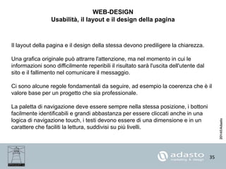 35
WEB-DESIGN
Usabilità, il layout e il design della pagina
Il layout della pagina e il design della stessa devono prediligere la chiarezza.
Una grafica originale può attrarre l'attenzione, ma nel momento in cui le
informazioni sono difficilmente reperibili il risultato sarà l'uscita dell'utente dal
sito e il fallimento nel comunicare il messaggio.
Ci sono alcune regole fondamentali da seguire, ad esempio la coerenza che è il
valore base per un progetto che sia professionale.
La paletta di navigazione deve essere sempre nella stessa posizione, i bottoni
facilmente identificabili e grandi abbastanza per essere cliccati anche in una
logica di navigazione touch, i testi devono essere di una dimensione e in un
carattere che faciliti la lettura, suddivisi su più livelli.
 
