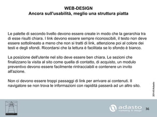 36
WEB-DESIGN
Ancora sull'usabilità, meglio una struttura piatta
Le palette di secondo livello devono essere create in modo che la gerarchia tra
di esse risulti chiara. I link devono essere sempre riconoscibili, il testo non deve
essere sottolineato a meno che non si tratti di link, attenzione poi al colore dei
testi e degli sfondi. Ricordarsi che la lettura è facilitata se lo sfondo è bianco.
La posizione dell'utente nel sito deve essere ben chiara. Le sezioni che
finalizzano la visita al sito come quella di contatto, di acquisto, un modulo
preventivo devono essere facilmente rintracciabili e contenere un invito
all'azione.
Non ci devono essere troppi passaggi di link per arrivare ai contenuti. Il
navigatore se non trova le informazioni con rapidità passerà ad un altro sito.
 