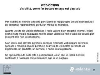 37
WEB-DESIGN
Visibilità, come far trovare un ago nel pagliaio
Per visibilità si intende la facilità per l'utente di raggiungere un sito sconosciuto i
cui contenuti rappresentino per lui un motivo di interesse.
Quanto un sito sia visibile definisce il reale valore di un progetto Internet. Infatti
anche il sito meglio realizzato non ha alcun valore se non è facile da trovare per
gli utenti che non lo conoscono.
A un sito si può arrivare perché si conosce l'indirizzo web oppure perché si
conosce il marchio oppure perché ci si arriva da un motore cercando un
argomento, un prodotto, un servizio, il nome di una persona.
Se ogni contenuto nella rete è a distanza di un un clic, in realtà il nostro
contenuto è nascosto come il classico ago in un pagliaio.
 