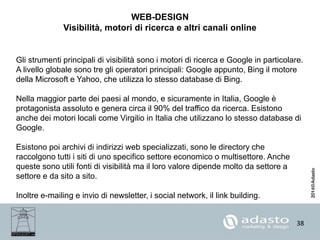38
WEB-DESIGN
Visibilità, motori di ricerca e altri canali online
Gli strumenti principali di visibilità sono i motori di ricerca e Google in particolare.
A livello globale sono tre gli operatori principali: Google appunto, Bing il motore
della Microsoft e Yahoo, che utilizza lo stesso database di Bing.
Nella maggior parte dei paesi al mondo, e sicuramente in Italia, Google è
protagonista assoluto e genera circa il 90% del traffico da ricerca. Esistono
anche dei motori locali come Virgilio in Italia che utilizzano lo stesso database di
Google.
Esistono poi archivi di indirizzi web specializzati, sono le directory che
raccolgono tutti i siti di uno specifico settore economico o multisettore. Anche
queste sono utili fonti di visibilità ma il loro valore dipende molto da settore a
settore e da sito a sito.
Inoltre e-mailing e invio di newsletter, i social network, il link building.
 