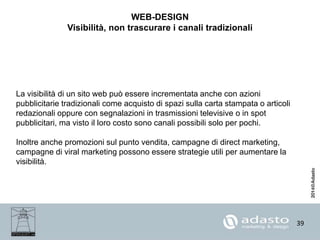 39
WEB-DESIGN
Visibilità, non trascurare i canali tradizionali
La visibilità di un sito web può essere incrementata anche con azioni
pubblicitarie tradizionali come acquisto di spazi sulla carta stampata o articoli
redazionali oppure con segnalazioni in trasmissioni televisive o in spot
pubblicitari, ma visto il loro costo sono canali possibili solo per pochi.
Inoltre anche promozioni sul punto vendita, campagne di direct marketing,
campagne di viral marketing possono essere strategie utili per aumentare la
visibilità.
 