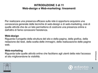 4
INTRODUZIONE 3 di 11
Web-design e Web-marketing: lineamenti
Per realizzare una presenza efficace sulla rete è opportuno acquisire una
conoscenza generale delle tecniche di web-design e di web-marketing, cioè di
quelle attività che da un lato permettono di costruire una presenza online e
dall'altro di farne conoscere l'esistenza.
Web-design
Riguarda il progetto della struttura del sito e della pagina, della grafica, della
redazione dei testi, della scelta delle immagini, della realizzazione delle pagine
web.
Web-marketing
Riguarda tutte quelle attività online che facilitano agli utenti della rete l'accesso
al sito migliorandone la visibilità.
 