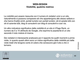 40
WEB-DESIGN
Visibilità, qualche metrica
La visibilità può essere riassunta con il numero di visitatori unici a un sito,
naturalmente si possono comparare siti che appartengono allo stesso settore e
che hanno finalità simili, portali turistici con portali turistici, siti di aziede b2b con
siti di aziende b2b, blog di consulenti con blog di consulenti e così via.
Un altro indicatore significativo della visibilità di un sito è il Page Rank, un
numero da 0 a 10 attribuito da Google, che esprime la popolarità di un sito
secondo il noto motore di ricerca.
Dei visitatori è interessante analizzare poi il rapporto tra quelli ricorrenti e prime
visite, in quanto questi ultimi sono un indice significativo della visibilità più delle
visite totali che tengono conto di coloro che conoscono già il sito e che vi
tornano.
 