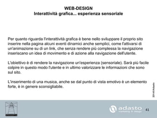 41
WEB-DESIGN
Interattività grafica... esperienza sensoriale
Per quanto riguarda l'interattività grafica è bene nello sviluppare il proprio sito
inserire nella pagina alcuni eventi dinamici anche semplici, come l'attivarsi di
un'animazione su di un link, che senza rendere più complessa la navigazione
inseriscano un idea di movimento e di azione alla navigazione dell'utente.
L'obiettivo è di rendere la navigazione un'esperienza (sensoriale). Sarà più facile
colpire in questo modo l'utente e in ultimo valorizzare le informazioni che sono
sul sito.
L'inserimento di una musica, anche se dal punto di vista emotivo è un elemento
forte, è in genere sconsigliabile.
 