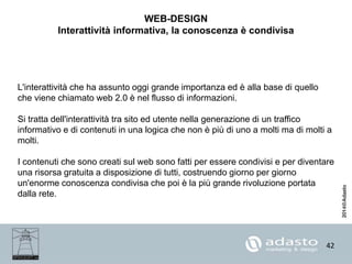 42
WEB-DESIGN
Interattività informativa, la conoscenza è condivisa
L'interattività che ha assunto oggi grande importanza ed è alla base di quello
che viene chiamato web 2.0 è nel flusso di informazioni.
Si tratta dell'interattività tra sito ed utente nella generazione di un traffico
informativo e di contenuti in una logica che non è più di uno a molti ma di molti a
molti.
I contenuti che sono creati sul web sono fatti per essere condivisi e per diventare
una risorsa gratuita a disposizione di tutti, costruendo giorno per giorno
un'enorme conoscenza condivisa che poi è la più grande rivoluzione portata
dalla rete.
 