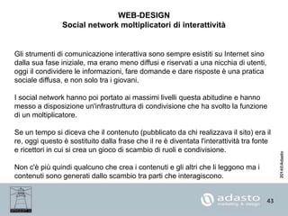 43
WEB-DESIGN
Social network moltiplicatori di interattività
Gli strumenti di comunicazione interattiva sono sempre esistiti su Internet sino
dalla sua fase iniziale, ma erano meno diffusi e riservati a una nicchia di utenti,
oggi il condividere le informazioni, fare domande e dare risposte è una pratica
sociale diffusa, e non solo tra i giovani.
I social network hanno poi portato ai massimi livelli questa abitudine e hanno
messo a disposizione un'infrastruttura di condivisione che ha svolto la funzione
di un moltiplicatore.
Se un tempo si diceva che il contenuto (pubblicato da chi realizzava il sito) era il
re, oggi questo è sostituito dalla frase che il re è diventata l'interattività tra fonte
e ricettori in cui si crea un gioco di scambio di ruoli e condivisione.
Non c'è più quindi qualcuno che crea i contenuti e gli altri che li leggono ma i
contenuti sono generati dallo scambio tra parti che interagiscono.
 