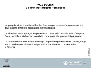 45
WEB-DESIGN
E-commerce progetto complesso
Un progetto di commercio elettronico è comunque un progetto complesso che
deve essere affrontato con grande professionalità.
Un sito deve essere progettato per essere uno scivolo mentale verso l'acquisto.
Pochissimi clic e si deve arrivare dalla home page alla pagina dei pagamenti.
La visibilità diventa un valore ancora più importante per realizzare vendite, se gli
utenti non hanno molte facili vie per arrivare al sito esso non venderà a
sufficienza.
 