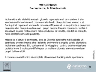 46
WEB-DESIGN
E-commerce, la fiducia conta
Inoltre oltre alla visibilità entra in gioco la reputazione di un marchio, il sito
venderà se il marchio avrà creato un alto livello di reputazione intorno a sé.
Sarà quindi capace di vincere la naturale diffidenza di un acquirente a comprare
qualcosa che non può vedere con i propri occhi e toccare con mano. Inoltre il
sito dovrà essere molto chiaro nelle condizioni di vendita, nei dati di contatto,
nelle caratteristiche del prodotto.
Meglio se il server è certificato, cioè se un ente autonomo ha rilasciato un
certificato che testimonia che l'azienda che vende è proprio quella dichiarata.
Inoltre un certificato SSL consente di far viaggiare i dati su una connessione
protetta in cui è molto più difficile per un malintenzionato intercettare e fare
propri dati sensibili.
Il commercio elettronico si completa attraverso il tracking della spedizione.
 