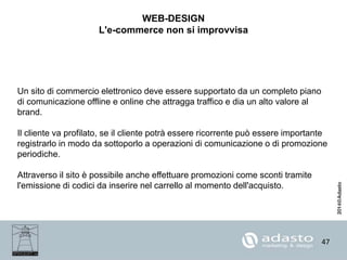 47
WEB-DESIGN
L'e-commerce non si improvvisa
Un sito di commercio elettronico deve essere supportato da un completo piano
di comunicazione offline e online che attragga traffico e dia un alto valore al
brand.
Il cliente va profilato, se il cliente potrà essere ricorrente può essere importante
registrarlo in modo da sottoporlo a operazioni di comunicazione o di promozione
periodiche.
Attraverso il sito è possibile anche effettuare promozioni come sconti tramite
l'emissione di codici da inserire nel carrello al momento dell'acquisto.
 