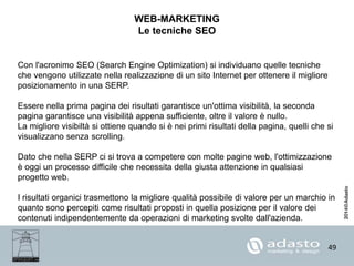 49
WEB-MARKETING
Le tecniche SEO
Con l'acronimo SEO (Search Engine Optimization) si individuano quelle tecniche
che vengono utilizzate nella realizzazione di un sito Internet per ottenere il migliore
posizionamento in una SERP.
Essere nella prima pagina dei risultati garantisce un'ottima visibilità, la seconda
pagina garantisce una visibilità appena sufficiente, oltre il valore è nullo.
La migliore visibiltà si ottiene quando si è nei primi risultati della pagina, quelli che si
visualizzano senza scrolling.
Dato che nella SERP ci si trova a competere con molte pagine web, l'ottimizzazione
è oggi un processo difficile che necessita della giusta attenzione in qualsiasi
progetto web.
I risultati organici trasmettono la migliore qualità possibile di valore per un marchio in
quanto sono percepiti come risultati proposti in quella posizione per il valore dei
contenuti indipendentemente da operazioni di marketing svolte dall'azienda.
 