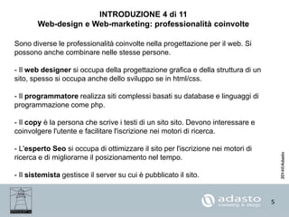 5
INTRODUZIONE 4 di 11
Web-design e Web-marketing: professionalità coinvolte
Sono diverse le professionalità coinvolte nella progettazione per il web. Si
possono anche combinare nelle stesse persone.
- Il web designer si occupa della progettazione grafica e della struttura di un
sito, spesso si occupa anche dello sviluppo se in html/css.
- Il programmatore realizza siti complessi basati su database e linguaggi di
programmazione come php.
- Il copy è la persona che scrive i testi di un sito sito. Devono interessare e
coinvolgere l'utente e facilitare l'iscrizione nei motori di ricerca.
- L'esperto Seo si occupa di ottimizzare il sito per l'iscrizione nei motori di
ricerca e di migliorarne il posizionamento nel tempo.
- Il sistemista gestisce il server su cui è pubblicato il sito.
 