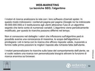 50
WEB-MARKETING
Le tecniche SEO, l'algoritmo
I motori di ricerca analizzano la rete con i loro software chiamati spider. In
questo modo indicizzano i contenuti pagina per pagina (Google ne ha indicizzate
50.000.000.000) e li restituiscono agli utenti attraverso l'uso di un algoritmo
segreto che tiene conto di numerose variabili. L'algoritmo viene periodicamente
modificato, per questo le ricerche possono differire nel tempo.
Non si conoscono nel dattaglio i valori che influiscono sull'algoritmo però è
possibile averne una conoscenza di massima, lo scopo dell'algoritmo è
privilegiare i siti in tema con la ricerca che offrono risposte valide, riuscendo a
fornire nelle prime posizioni le migliori risposte alla richiesta fatta dall'utente.
I motori personalizzano le ricerche sulla base del comportamento dell'utente, se
si vuole vedere una ricerca non personalizzata bisogna attivare la funzione di
ricerca anonima sul browser.
 
