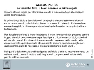 51
WEB-MARKETING
Le tecniche SEO, il buon senso è la prima regola
Ci sono alcune regole per ottimizzare un sito a cui è opportuno attenersi per
avere buoni risultati.
In primo luogo titolo e descrizione di una pagina devono essere considerati
come un annnuncio pubblicitario che ne promuove il contenuto. L'utente deve
essere invogliato a cliccare proprio sul nostro risultato che deve quindi attirare
l'attenzione.
Per il posizionamento è molto importante il testo, i contenuti non possono essere
troppo sintetici, devono essere organizzati gerarchicamente con titoli, sottotitoli
ed elenchi puntati. Il motore di ricerca valuta la ricorrenza nelle parole delle
chiavi ricercate, quindi più volte alcune parole saranno ripetute e meglio per
quelle parole, quando ricercate, il sito sarà posizionato nella SERP.
Nel quadro della crescita dell'intelligenza artificiale ci stiamo muovendo verso un
web semantico in cui il motore sarà in grado di comprendere il valore delle
parole nel loro contesto.
 