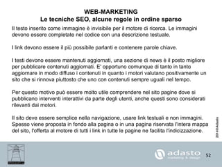 52
WEB-MARKETING
Le tecniche SEO, alcune regole in ordine sparso
Il testo inserito come immagine è invisibile per il motore di ricerca. Le immagini
devono essere completate nel codice con una descrizione testuale.
I link devono essere il più possibile parlanti e contenere parole chiave.
I testi devono essere mantenuti aggiornati, una sezione di news è il posto migliore
per pubblicare contenuti aggiornati. E' opportuno comunque di tanto in tanto
aggiornare in modo diffuso i contenuti in quanto i motori valutano positivamente un
sito che si rinnova piuttosto che uno con contenuti sempre uguali nel tempo.
Per questo motivo può essere molto utile comprendere nel sito pagine dove si
pubblicano interventi interattivi da parte degli utenti, anche questi sono considerati
rilevanti dai motori.
Il sito deve essere semplice nella navigazione, usare link testuali e non immagini.
Spesso viene proposta in fondo alla pagina o in una pagina riservata l'intera mappa
del sito, l'offerta al motore di tutti i link in tutte le pagine ne facilita l'indicizzazione.
 