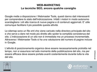 53
WEB-MARKETING
Le tecniche SEO, ancora qualche consiglio
Google mette a disposizione i Webmaster Tools, questi danno dati interessanti
per comprendere lo stato dell'indicizzazione. Infatti i motori in modo autonomo
scandagliano i siti alla ricerca di nuove pagine e di contenuti aggiornati. E' utile
comunque facilitare il più possibile questa attività.
Le sitemap sono un file xml che viene caricato nella directory principale del sito
e che serve a dare nel modo più diretto allo spider la completa consistenza del
sito. L'indicizzazione di un sito non è immediata ma un processo incrementale.
Attraverso i Webmaster Tools si ha una valutazione del numero di pagine incluse
in Google.
L'attività di posizionamento organico deve essere necessariamente protratta nel
tempo, non si esaurisce nel solo momento della pubblicazione del sito, ma per
essere efficace deve essere portata avanti costantemente durante tutta la vita
del sito.
 