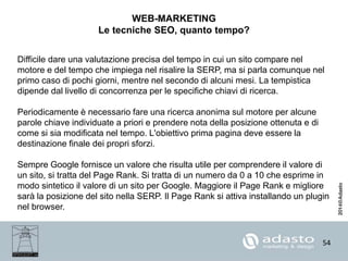 54
WEB-MARKETING
Le tecniche SEO, quanto tempo?
Difficile dare una valutazione precisa del tempo in cui un sito compare nel
motore e del tempo che impiega nel risalire la SERP, ma si parla comunque nel
primo caso di pochi giorni, mentre nel secondo di alcuni mesi. La tempistica
dipende dal livello di concorrenza per le specifiche chiavi di ricerca.
Periodicamente è necessario fare una ricerca anonima sul motore per alcune
parole chiave individuate a priori e prendere nota della posizione ottenuta e di
come si sia modificata nel tempo. L'obiettivo prima pagina deve essere la
destinazione finale dei propri sforzi.
Sempre Google fornisce un valore che risulta utile per comprendere il valore di
un sito, si tratta del Page Rank. Si tratta di un numero da 0 a 10 che esprime in
modo sintetico il valore di un sito per Google. Maggiore il Page Rank e migliore
sarà la posizione del sito nella SERP. Il Page Rank si attiva installando un plugin
nel browser.
 