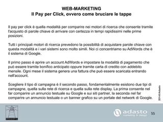 55
WEB-MARKETING
Il Pay per Click, ovvero come bruciare le tappe
Il pay per click è quella modalità per comparire nei motori di ricerca che consente tramite
l'acquisto di parole chiave di arrivare con certezza in tempi rapidissimi nelle prime
posizioni.
Tutti i principali motori di ricerca prevedono la possibilità di acquistare parole chiave con
questa modalità e i vari sistemi sono molto simili. Noi ci concentriamo su AdWords che è
il sistema di Google.
Il primo passo è aprire un account AdWords e impostare la modalità di pagamento che
può essere tramite bonifico anticipato oppure tramite carta di credito con addebito
mensile. Ogni mese il sistema genera una fattura che può essere scaricata entrando
nell'account.
Scegliere il tipo di campagna è il secondo passo, fondamentalmente esistono due tipi di
campagne, quella sulla rete di ricerca e quella sulla rete display. La prima consente nel
far comparire un annuncio testuale su Google e sui siti partner, la seconda nel far
comparire un annuncio testuale o un banner grafico su un portale del network di Google.
 