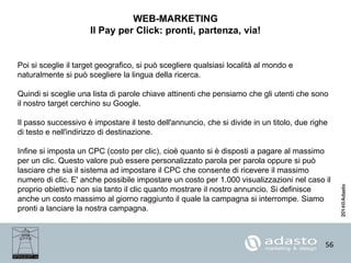 56
WEB-MARKETING
Il Pay per Click: pronti, partenza, via!
Poi si sceglie il target geografico, si può scegliere qualsiasi località al mondo e
naturalmente si può scegliere la lingua della ricerca.
Quindi si sceglie una lista di parole chiave attinenti che pensiamo che gli utenti che sono
il nostro target cerchino su Google.
Il passo successivo è impostare il testo dell'annuncio, che si divide in un titolo, due righe
di testo e nell'indirizzo di destinazione.
Infine si imposta un CPC (costo per clic), cioè quanto si è disposti a pagare al massimo
per un clic. Questo valore può essere personalizzato parola per parola oppure si può
lasciare che sia il sistema ad impostare il CPC che consente di ricevere il massimo
numero di clic. E' anche possibile impostare un costo per 1.000 visualizzazioni nel caso il
proprio obiettivo non sia tanto il clic quanto mostrare il nostro annuncio. Si definisce
anche un costo massimo al giorno raggiunto il quale la campagna si interrompe. Siamo
pronti a lanciare la nostra campagna.
 