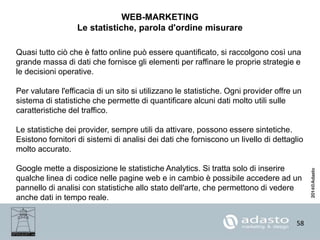 58
WEB-MARKETING
Le statistiche, parola d'ordine misurare
Quasi tutto ciò che è fatto online può essere quantificato, si raccolgono così una
grande massa di dati che fornisce gli elementi per raffinare le proprie strategie e
le decisioni operative.
Per valutare l'efficacia di un sito si utilizzano le statistiche. Ogni provider offre un
sistema di statistiche che permette di quantificare alcuni dati molto utili sulle
caratteristiche del traffico.
Le statistiche dei provider, sempre utili da attivare, possono essere sintetiche.
Esistono fornitori di sistemi di analisi dei dati che forniscono un livello di dettaglio
molto accurato.
Google mette a disposizione le statistiche Analytics. Si tratta solo di inserire
qualche linea di codice nelle pagine web e in cambio è possibile accedere ad un
pannello di analisi con statistiche allo stato dell'arte, che permettono di vedere
anche dati in tempo reale.
 