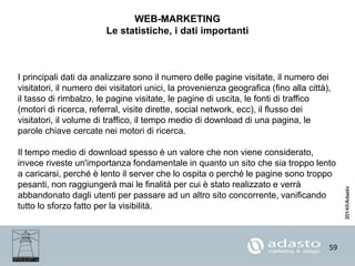 59
WEB-MARKETING
Le statistiche, i dati importanti
I principali dati da analizzare sono il numero delle pagine visitate, il numero dei
visitatori, il numero dei visitatori unici, la provenienza geografica (fino alla città),
il tasso di rimbalzo, le pagine visitate, le pagine di uscita, le fonti di traffico
(motori di ricerca, referral, visite dirette, social network, ecc), il flusso dei
visitatori, il volume di traffico, il tempo medio di download di una pagina, le
parole chiave cercate nei motori di ricerca.
Il tempo medio di download spesso è un valore che non viene considerato,
invece riveste un'importanza fondamentale in quanto un sito che sia troppo lento
a caricarsi, perché è lento il server che lo ospita o perché le pagine sono troppo
pesanti, non raggiungerà mai le finalità per cui è stato realizzato e verrà
abbandonato dagli utenti per passare ad un altro sito concorrente, vanificando
tutto lo sforzo fatto per la visibilità.
 