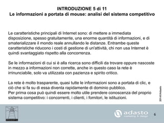 6
INTRODUZIONE 5 di 11
Le informazioni a portata di mouse: analisi del sistema competitivo
Le caratteristiche principali di Internet sono: di mettere a immediata
disposizione, spesso gratuitamente, una enorme quantità di informazioni, e di
smaterializzare il mondo reale annullando le distanze. Entrambe queste
caratteristiche riducono i costi di gestione di un'attività, chi non usa Internet è
quindi svantaggiato rispetto alla concorrenza.
Se le informazioni di cui si è alla ricerca sono difficili da trovare oppure nascoste
in mezzo a informazioni non corrette, anche in questo caso la rete è
irrinunciabile, solo va utilizzata con pazienza e spirito critico.
La rete è molto trasparente, quasi tutte le informazioni sono a portata di clic, e
ciò che si fa su di essa diventa rapidamente di dominio pubblico.
Per prima cosa può quindi essere molto utile prendere conoscenza del proprio
sistema competitivo: i concorrenti, i clienti, i fornitori, le istituzioni.
 