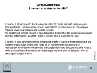 60
WEB-MARKETING
I banner, uno strumento utile?
Il banner è storicamente il primo media utilizzato dalle aziende sulla rete per
farsi pubblicità. Ha due scopi, uno di trasmettere un marchio e un messaggio,
l'altro di invitare a cliccare per visitare un sito.
Ne esistono di infinite misure e caratteristiche dinamiche. Da quelli statici a quelli
animati, rettangolari, quadrati, piccoli, grandi, che si espandono, ecc.
Il banner è uno strumento molto adatto per alzare il livello di riconoscibilità di un
marchio oppure per sfruttare la forza di un marchio per trasmettere un
messaggio. Richiede l'investimento di budget importanti in quanto la sua forza è
nella durata e nella frequenza del messaggio durante una campagna. Non si
presta per budget limitati.
 