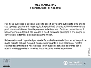 61
WEB-MARKETING
I banner, tassi di risposta
Per il suo successo è decisiva la scelta dei siti dove sarà pubblicato oltre che la
sua tipologia grafica e di messaggio. La pubblicità display AdWords è un canale
per i banner adatto anche alla piccole medie imprese. Da tener presente che il
banner genererà tassi di clic inferiori a quelli della rete di ricerca e che anche le
conversioni in termini di contatti saranno minori.
Il diverso tasso di risposta dipende dal fatto che l'utente del banner va in qualche
modo distolto dal suo flusso di pensiero dominante in quel momento, mentre
l'utente dell'annuncio di ricerca è già in un flusso di pensiero coerente con il
nostro messaggio che in qualche modo incontra le sue aspettative.
 