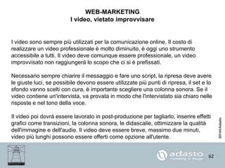 62
WEB-MARKETING
I video, vietato improvvisare
I video sono sempre più utilizzati per la comunicazione online. Il costo di
realizzare un video professionale è molto diminuito, è oggi uno strumento
accessibile a tutti. Il video deve comunque essere professionale, un video
improvvisato non raggiungerà lo scopo che ci si è prefissati.
Necessario sempre chiarire il messaggio e fare uno script, la ripresa deve avere
le giuste luci, se possibile devono essere utilizzate più punti di ripresa, il set e lo
sfondo vanno scelti con cura, è importante scegliere una colonna sonora. Se il
video contiene un'intervista, va provata in modo che l'intervistato sia chiaro nelle
risposte e nel tono della voce.
Il video poi dovrà essere lavorato in post-produzione per tagliarlo, inserire effetti
grafici come transizioni, la colonna sonora, le didascalie, ottimizzare la qualità
dell'immagine e dell'audio. Il video deve essere breve, massimo due minuti,
video più lunghi possono essere offerti come opzione all'utente.
 