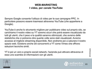 63
WEB-MARKETING
I video, per canale YouTube
Sempre Google consente l'utilizzo di video per le sue campagne PPC. In
particolare possono essere trasmessi attraverso YouTube (che appartiene a
Google).
YouTube è anche lo strumento migliore per pubblicare video sul proprio sito, se
carichiamo il nostro video su YT saremo sicuri che potrà essere visualizzato da
tutti gli utenti, che il peso e la qualità saranno ottimizzati, che avremo delle
statistiche che ci potranno dire quante volte sono stati visualizzati. Avremo
accesso al migliore streaming disponibile, Non andremo poi a saturare il nostro
spazio web. Esistono anche siti concorrenti a YT come Vimeo che offrono
soluzioni tecniche simili.
YT è poi un vero e proprio social network, l'azienda può attivare attraverso di
esso uno scambio di informazioni con gli utenti.
 