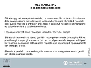 64
WEB-MARKETING
Il social media marketing
Si tratta oggi del tema più caldo della comunicazione. Se un tempo il contenuto
della comunicazione prevedeva una fonte emittente e una pluralità di riceventi,
oggi questo modello è entrato in crisi. Oggi in contenuti nascono dall'interazione
tra azienda e clienti e tra cliente e cliente.
I canali più utilizzati sono Facebook, Linked-In, YouTube, Google+.
Si tratta di strumenti che vanno gestiti in modo professionale, una pagina FB va
presidiata giorno per giorno anche ora per ora, dipende dalla frequenza dei post.
Deve essere decisa una politica per le risposte, una frequenza di aggiornamento
con immagini e testi.
Attenzione perché i commenti negativi sono sempre in agguato e vanno gestiti
con abilità e sangue freddo.
 
