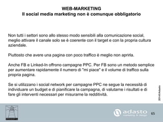 65
WEB-MARKETING
Il social media marketing non è comunque obbligatorio
Non tutti i settori sono allo stesso modo sensibili alla comunicazione social,
meglio attivare il canale solo se è coerente con il target e con la propria cultura
aziendale.
Piuttosto che avere una pagina con poco traffico è meglio non aprirla.
Anche FB e Linked-In offrono campagne PPC. Per FB sono un metodo semplice
per aumentare rapidamente il numero di "mi piace" e il volume di traffico sulla
propria pagina.
Se si utilizzano i social network per campagne PPC ne segue la necessità di
individuare un budget e di pianificare la campagna, di valutarne i risultati e di
fare gli interventi necessari per misurarne la redditività.
 