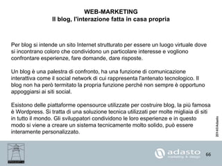 66
WEB-MARKETING
Il blog, l'interazione fatta in casa propria
Per blog si intende un sito Internet strutturato per essere un luogo virtuale dove
si incontrano coloro che condividono un particolare interesse e vogliono
confrontare esperienze, fare domande, dare risposte.
Un blog è una palestra di confronto, ha una funzione di comunicazione
interattiva come il social network di cui rappresenta l'antenato tecnologico. Il
blog non ha però termitato la propria funzione perché non sempre è opportuno
appoggiarsi ai siti social.
Esistono delle piattaforme opensource utilizzate per costruire blog, la più famosa
è Wordpress. Si tratta di una soluzione tecnica utilizzati per molte migliaia di siti
in tutto il mondo. Gli sviluppatori condividono le loro esperienze e in questo
modo si viene a creare un sistema tecnicamente molto solido, può essere
interamente personalizzato.
 
