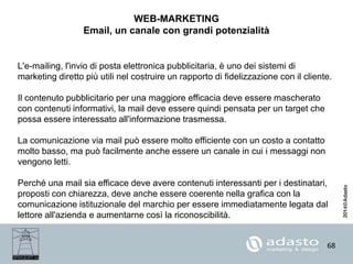 68
WEB-MARKETING
Email, un canale con grandi potenzialità
L'e-mailing, l'invio di posta elettronica pubblicitaria, è uno dei sistemi di
marketing diretto più utili nel costruire un rapporto di fidelizzazione con il cliente.
Il contenuto pubblicitario per una maggiore efficacia deve essere mascherato
con contenuti informativi, la mail deve essere quindi pensata per un target che
possa essere interessato all'informazione trasmessa.
La comunicazione via mail può essere molto efficiente con un costo a contatto
molto basso, ma può facilmente anche essere un canale in cui i messaggi non
vengono letti.
Perché una mail sia efficace deve avere contenuti interessanti per i destinatari,
proposti con chiarezza, deve anche essere coerente nella grafica con la
comunicazione istituzionale del marchio per essere immediatamente legata dal
lettore all'azienda e aumentarne così la riconoscibilità.
 