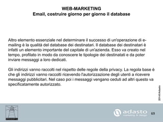 69
WEB-MARKETING
Email, costruire giorno per giorno il database
Altro elemento essenziale nel determinare il successo di un'operazione di e-
mailing è la qualità del database dei destinatari. Il database dei destinatari è
infatti un elemento importante del capitale di un'azienda. Esso va creato nel
tempo, profilato in modo da conoscere le tipologie dei destinatati e da poter
inviare messaggi a loro dedicati.
Gli indirizzi vanno raccolti nel rispetto delle regole della privacy. La regola base è
che gli indirizzi vanno raccolti ricevendo l'autorizzazione degli utenti a ricevere
messaggi pubblicitari. Nel caso poi i messaggi vengano ceduti ad altri questo va
specificatamente autorizzato.
 