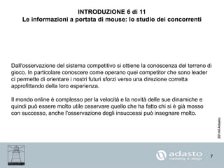 7
INTRODUZIONE 6 di 11
Le informazioni a portata di mouse: lo studio dei concorrenti
Dall'osservazione del sistema competitivo si ottiene la conoscenza del terreno di
gioco. In particolare conoscere come operano quei competitor che sono leader
ci permette di orientare i nostri futuri sforzi verso una direzione corretta
approfittando della loro esperienza.
Il mondo online è complesso per la velocità e la novità delle sue dinamiche e
quindi può essere molto utile osservare quello che ha fatto chi si è già mosso
con successo, anche l'osservazione degli insuccessi può insegnare molto.
 