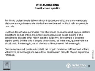 70
WEB-MARKETING
Email, come spedire
Per l'invio professionale delle mail non è opportuno utilizzare la normale posta
elettronica magari nascondendo decine o centinaia di indirizzi nel campo copia
nascosta.
Esistono dei software per inviare mail che hanno costi accessibili oppure sistemi
di gestione di mail online. Il grande valore aggiunto di questi sistemi è che
consentono di avere ampi report statistici sugli invii, ad esempio è possibile
sapere quello che ha fatto il singolo destinatario, se lo ha letto, quante volte ha
visualizzato il messaggio, se ha cliccato sui link presenti nel messaggio.
Questo consente di profilare i contatti nel proprio database, raffinando di volta in
volta l'invio di messaggi per avere tassi di risposta in crescita che ne migliorano
l'efficacia.
 