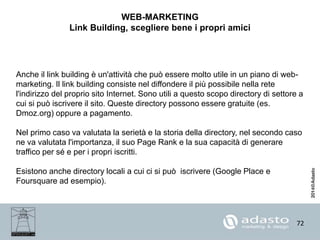 72
WEB-MARKETING
Link Building, scegliere bene i propri amici
Anche il link building è un'attività che può essere molto utile in un piano di web-
marketing. Il link building consiste nel diffondere il più possibile nella rete
l'indirizzo del proprio sito Internet. Sono utili a questo scopo directory di settore a
cui si può iscrivere il sito. Queste directory possono essere gratuite (es.
Dmoz.org) oppure a pagamento.
Nel primo caso va valutata la serietà e la storia della directory, nel secondo caso
ne va valutata l'importanza, il suo Page Rank e la sua capacità di generare
traffico per sé e per i propri iscritti.
Esistono anche directory locali a cui ci si può iscrivere (Google Place e
Foursquare ad esempio).
 