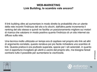73
WEB-MARKETING
Link Building, lo scambio vale ancora?
Il link building oltre ad aumentare in modo diretto la probabilità che un utente
della rete incontri l'indirizzo del sito e lo clicchi, dall'altra parte incrementa il
ranking del sito stesso e quindi ne facilita un posizionamento migliore sui motori
di ricerca che valutano in modo positivo quanto l'indirizzo di un sito internet sia
diffuso sulla rete.
Una tecnica molto utilizzata un tempo era di ospitare nel proprio sito link ad altri
di argomento correlato, questo rendeva poi più facile richiedere uno scambio di
link. Questa pratica è ora piuttosto superata, specie per i siti aziendali, in quanto
non è opportuno invogliare gli utenti a uscire dal proprio sito, ma bisogna fareal
contrario tutto il possibile per aumentane la vischiosità.
 