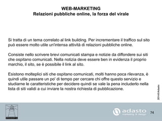 74
WEB-MARKETING
Relazioni pubbliche online, la forza del virale
Si tratta di un tema correlato al link building. Per incrementare il traffico sul sito
può essere molto utile un'intensa attività di relazioni pubbliche online.
Consiste nello scrivere brevi comunicati stampa e notizie da diffondere sui siti
che ospitano comunicati. Nella notizia deve essere ben in evidenza il proprio
marchio, il sito, se è possibile il link al sito.
Esistono molteplici siti che ospitano comunicati, molti hanno poca rilevanza, è
quindi utile passare un po' di tempo per cercare chi offre questo servizio e
studiarne le caratteristiche per decidere quindi se vale la pena includerlo nella
lista di siti validi a cui inviare la nostra richiesta di pubblicazione.
 